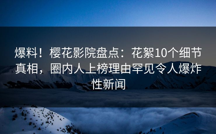 爆料！樱花影院盘点：花絮10个细节真相，圈内人上榜理由罕见令人爆炸性新闻