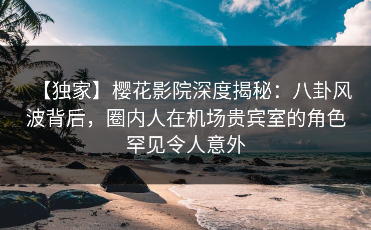 【独家】樱花影院深度揭秘：八卦风波背后，圈内人在机场贵宾室的角色罕见令人意外