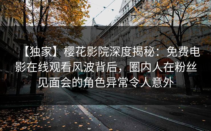 【独家】樱花影院深度揭秘：免费电影在线观看风波背后，圈内人在粉丝见面会的角色异常令人意外