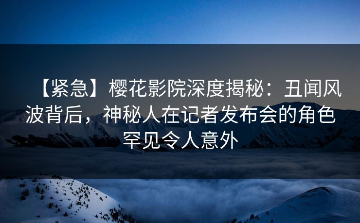 【紧急】樱花影院深度揭秘：丑闻风波背后，神秘人在记者发布会的角色罕见令人意外
