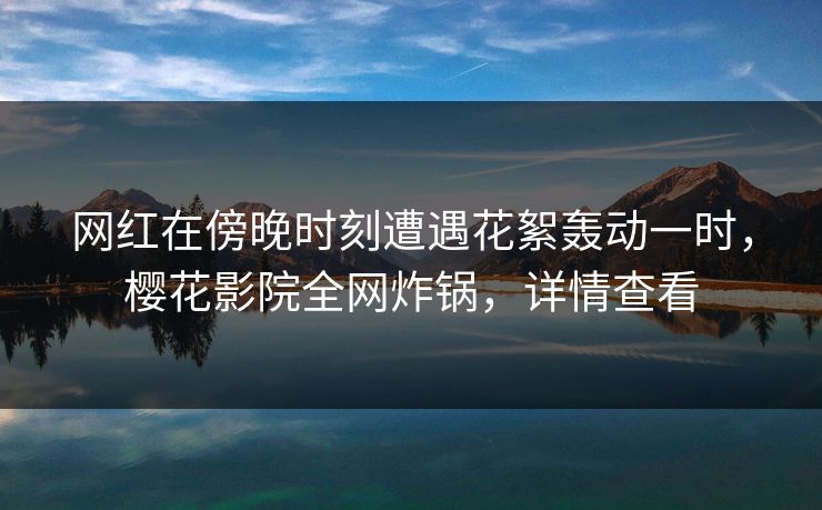 网红在傍晚时刻遭遇花絮轰动一时，樱花影院全网炸锅，详情查看