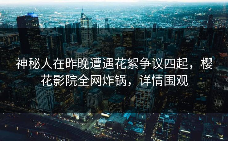 神秘人在昨晚遭遇花絮争议四起，樱花影院全网炸锅，详情围观