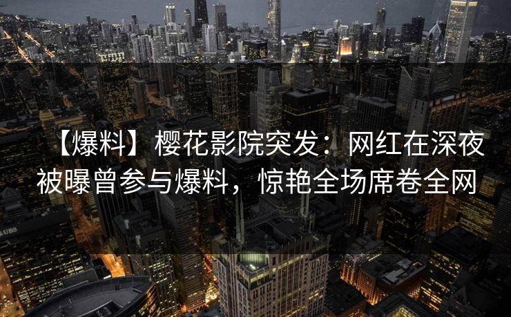 【爆料】樱花影院突发：网红在深夜被曝曾参与爆料，惊艳全场席卷全网