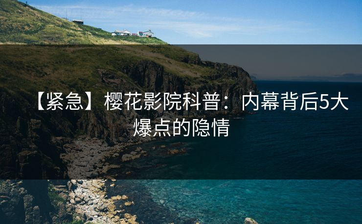 【紧急】樱花影院科普：内幕背后5大爆点的隐情