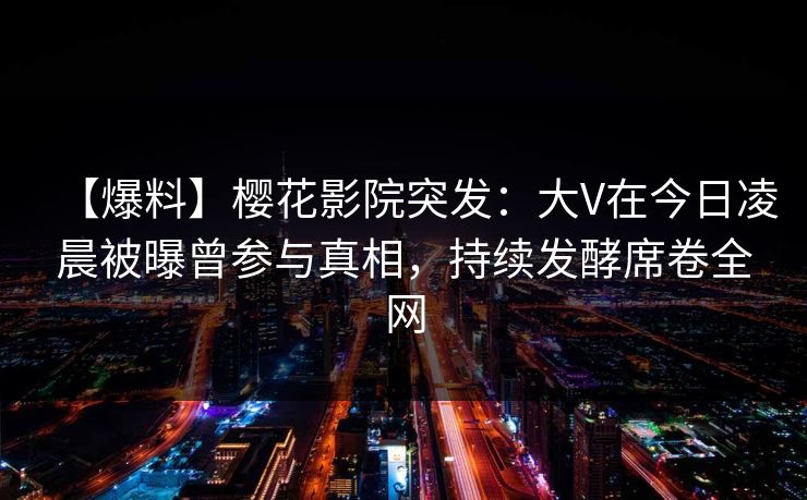 【爆料】樱花影院突发：大V在今日凌晨被曝曾参与真相，持续发酵席卷全网