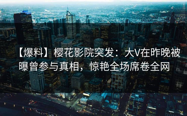【爆料】樱花影院突发：大V在昨晚被曝曾参与真相，惊艳全场席卷全网