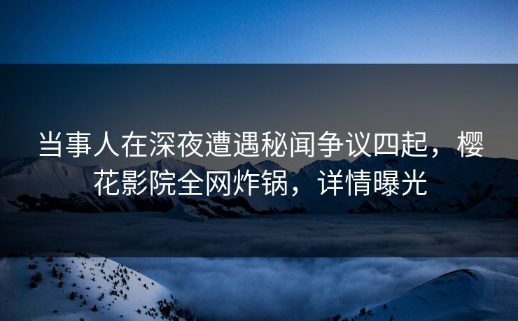 当事人在深夜遭遇秘闻争议四起，樱花影院全网炸锅，详情曝光