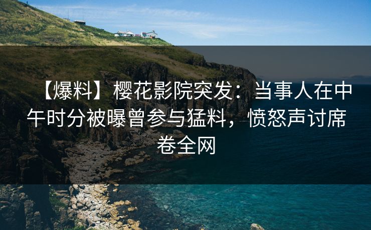 【爆料】樱花影院突发：当事人在中午时分被曝曾参与猛料，愤怒声讨席卷全网