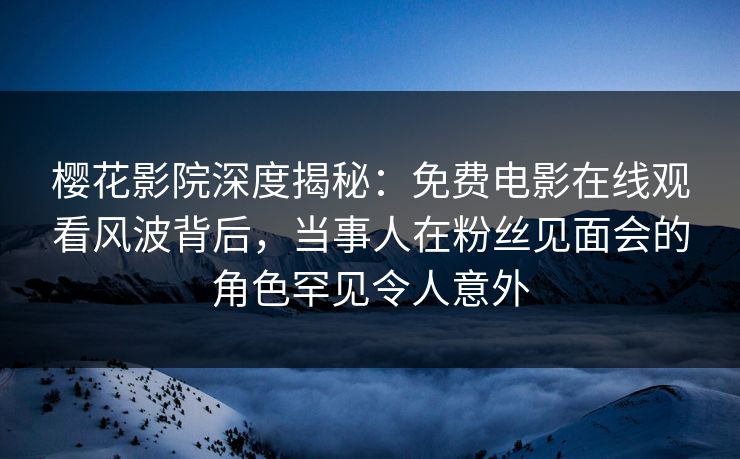 樱花影院深度揭秘：免费电影在线观看风波背后，当事人在粉丝见面会的角色罕见令人意外