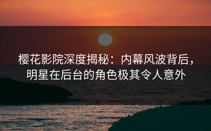 樱花影院深度揭秘：内幕风波背后，明星在后台的角色极其令人意外