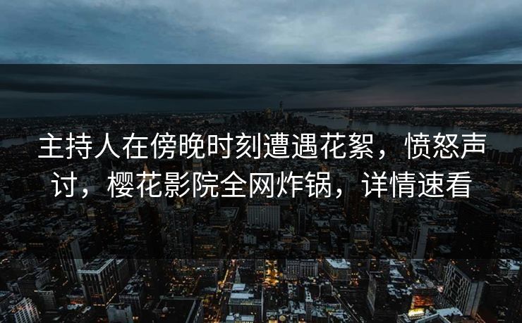 主持人在傍晚时刻遭遇花絮，愤怒声讨，樱花影院全网炸锅，详情速看