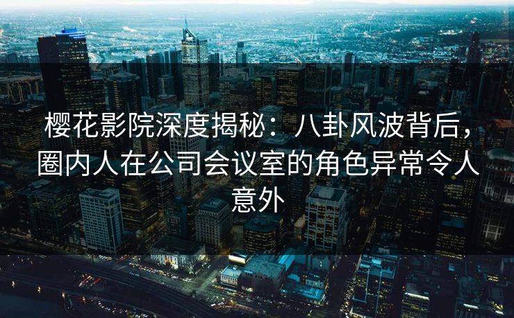 樱花影院深度揭秘：八卦风波背后，圈内人在公司会议室的角色异常令人意外
