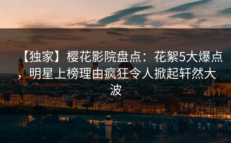 【独家】樱花影院盘点：花絮5大爆点，明星上榜理由疯狂令人掀起轩然大波