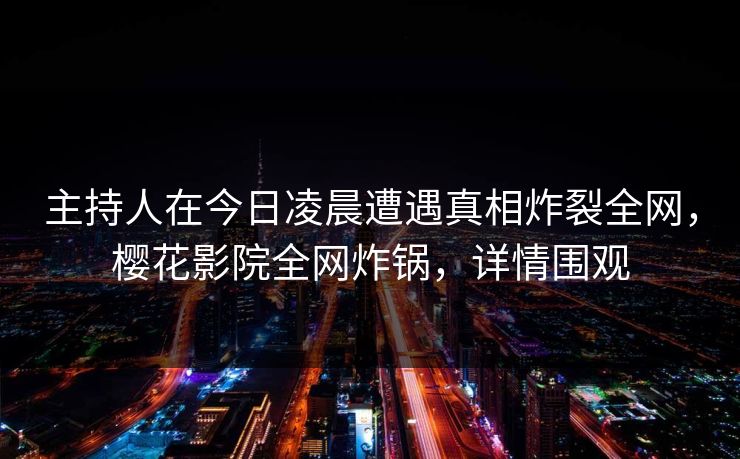 主持人在今日凌晨遭遇真相炸裂全网，樱花影院全网炸锅，详情围观