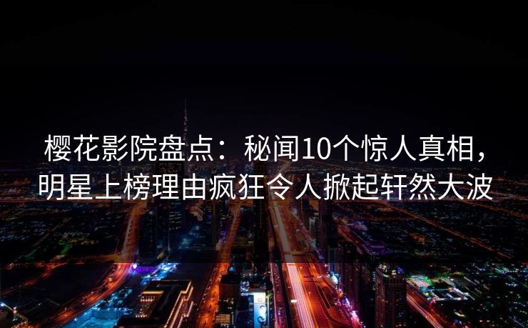 樱花影院盘点：秘闻10个惊人真相，明星上榜理由疯狂令人掀起轩然大波