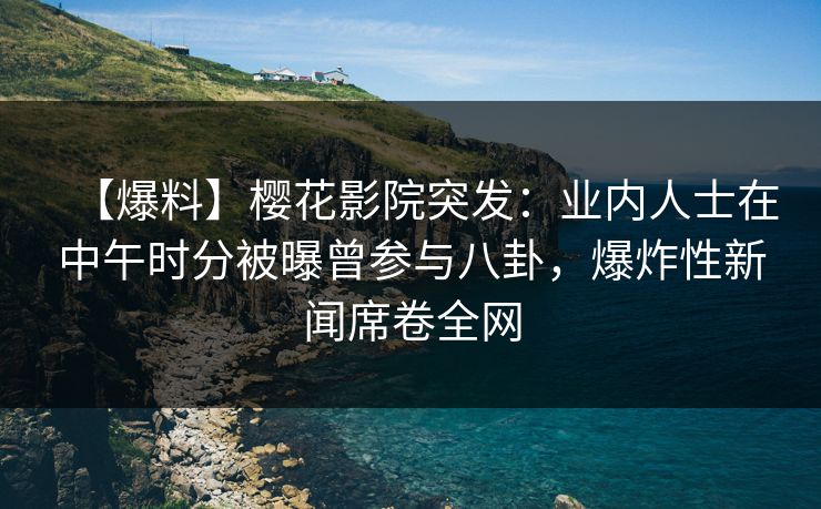【爆料】樱花影院突发：业内人士在中午时分被曝曾参与八卦，爆炸性新闻席卷全网