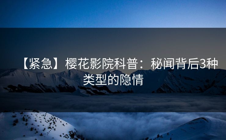 【紧急】樱花影院科普：秘闻背后3种类型的隐情