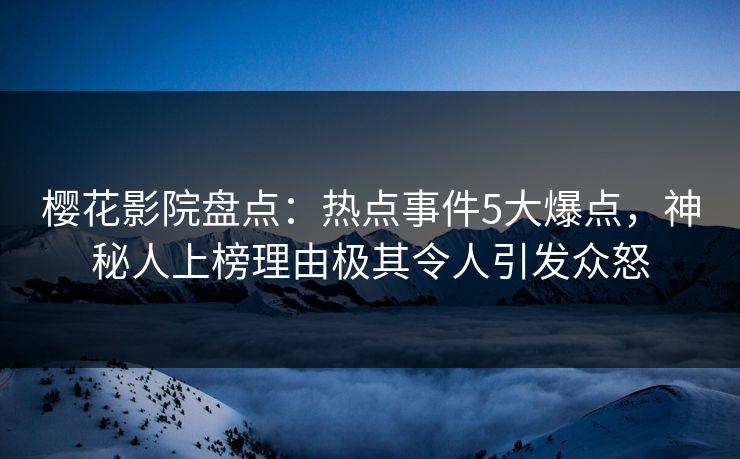樱花影院盘点：热点事件5大爆点，神秘人上榜理由极其令人引发众怒