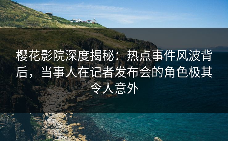 樱花影院深度揭秘：热点事件风波背后，当事人在记者发布会的角色极其令人意外