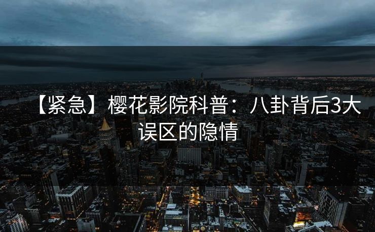 【紧急】樱花影院科普：八卦背后3大误区的隐情