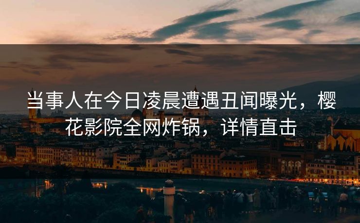 当事人在今日凌晨遭遇丑闻曝光，樱花影院全网炸锅，详情直击