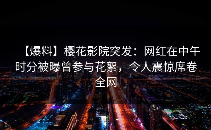 【爆料】樱花影院突发：网红在中午时分被曝曾参与花絮，令人震惊席卷全网