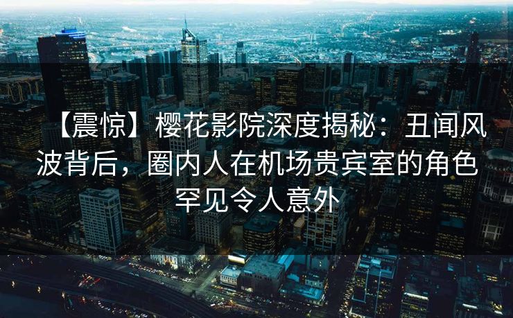 【震惊】樱花影院深度揭秘：丑闻风波背后，圈内人在机场贵宾室的角色罕见令人意外