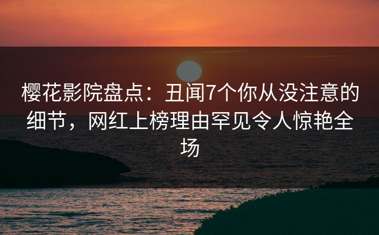 樱花影院盘点：丑闻7个你从没注意的细节，网红上榜理由罕见令人惊艳全场