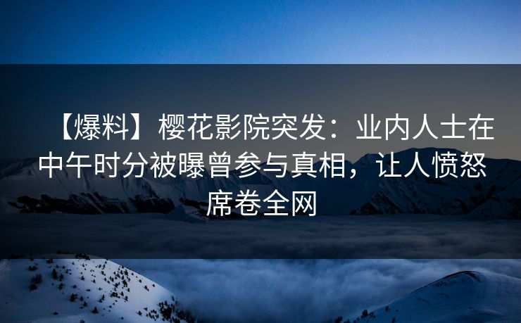 【爆料】樱花影院突发：业内人士在中午时分被曝曾参与真相，让人愤怒席卷全网