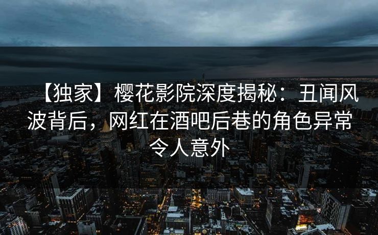 【独家】樱花影院深度揭秘：丑闻风波背后，网红在酒吧后巷的角色异常令人意外
