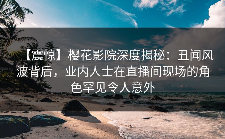 【震惊】樱花影院深度揭秘：丑闻风波背后，业内人士在直播间现场的角色罕见令人意外