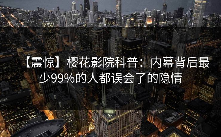 【震惊】樱花影院科普：内幕背后最少99%的人都误会了的隐情