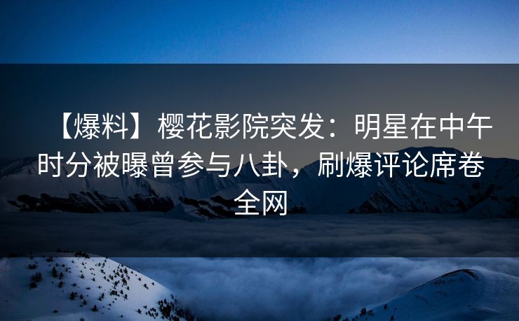 【爆料】樱花影院突发：明星在中午时分被曝曾参与八卦，刷爆评论席卷全网