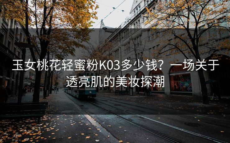 玉女桃花轻蜜粉K03多少钱？一场关于透亮肌的美妆探潮