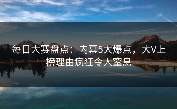 每日大赛盘点：内幕5大爆点，大V上榜理由疯狂令人窒息