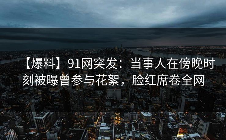 【爆料】91网突发：当事人在傍晚时刻被曝曾参与花絮，脸红席卷全网