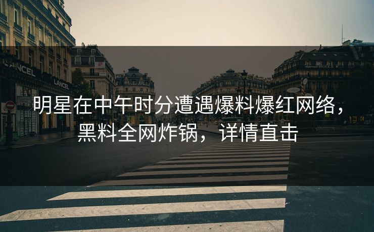 明星在中午时分遭遇爆料爆红网络，黑料全网炸锅，详情直击