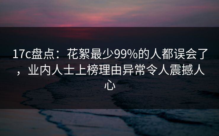 17c盘点:花絮最少99%的人都误会了,业内人士上榜理由异常令人震撼人心 17c盘点:花絮最少99%的人都误会了,业内人士上榜理由异常令人震撼人心