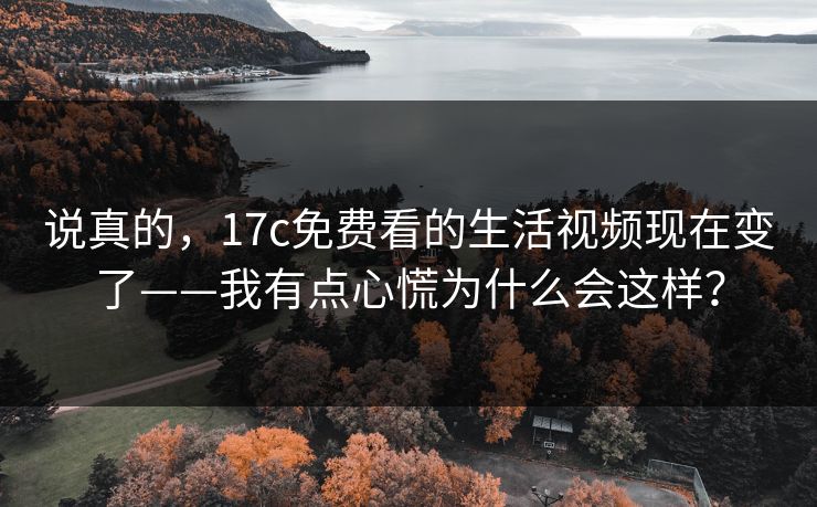 说真的，17c免费看的生活视频现在变了——我有点心慌为什么会这样？