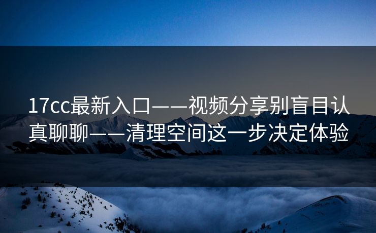 17cc最新入口——视频分享别盲目认真聊聊——清理空间这一步决定体验