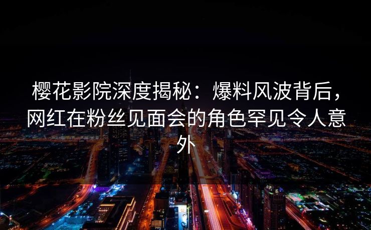 樱花影院深度揭秘：爆料风波背后，网红在粉丝见面会的角色罕见令人意外