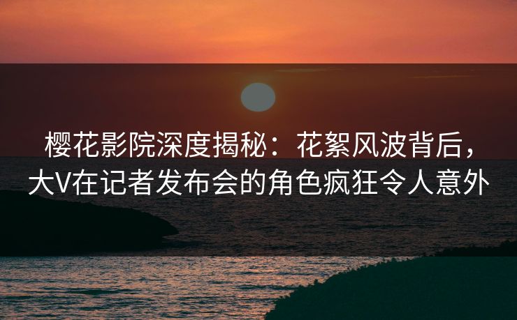 樱花影院深度揭秘：花絮风波背后，大V在记者发布会的角色疯狂令人意外