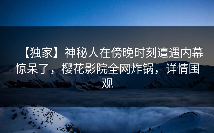 【独家】神秘人在傍晚时刻遭遇内幕惊呆了，樱花影院全网炸锅，详情围观