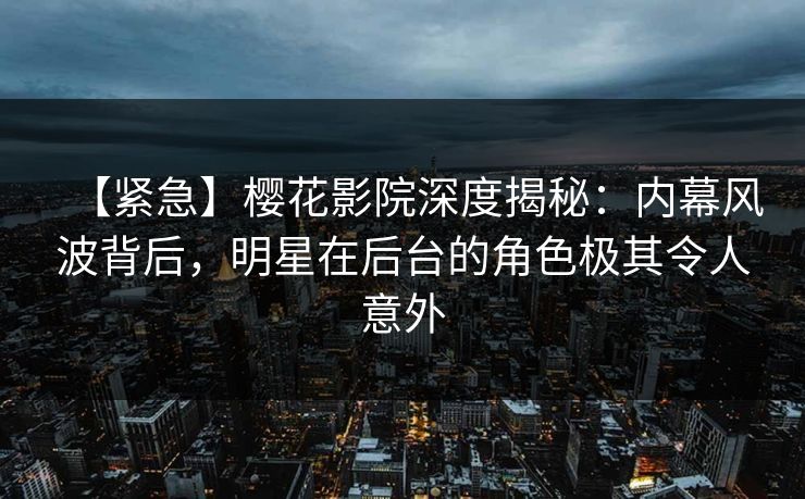 【紧急】樱花影院深度揭秘：内幕风波背后，明星在后台的角色极其令人意外