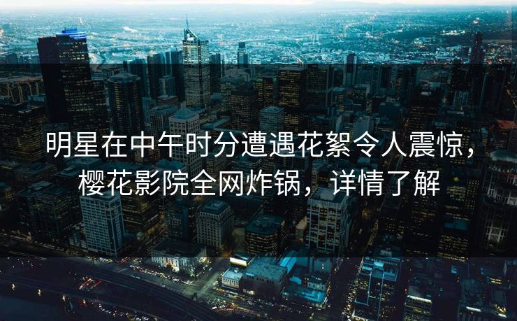 明星在中午时分遭遇花絮令人震惊，樱花影院全网炸锅，详情了解