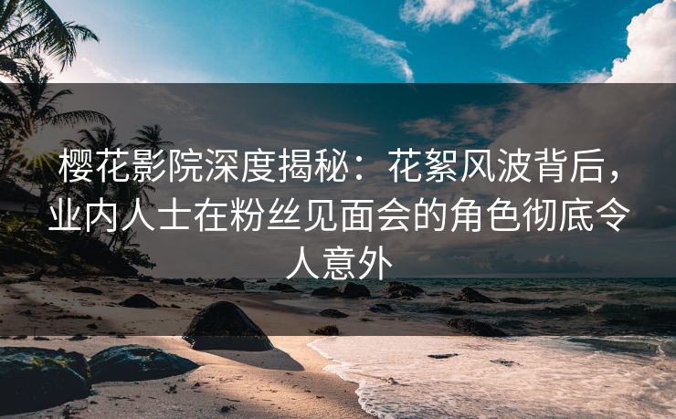 樱花影院深度揭秘：花絮风波背后，业内人士在粉丝见面会的角色彻底令人意外