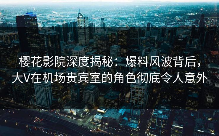 樱花影院深度揭秘：爆料风波背后，大V在机场贵宾室的角色彻底令人意外