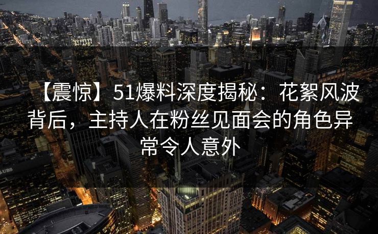 【震惊】51爆料深度揭秘：花絮风波背后，主持人在粉丝见面会的角色异常令人意外