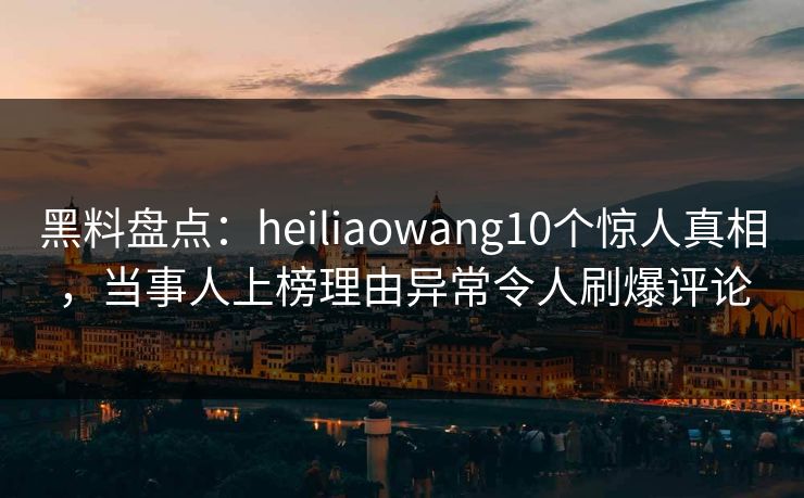 黑料盘点：heiliaowang10个惊人真相，当事人上榜理由异常令人刷爆评论
