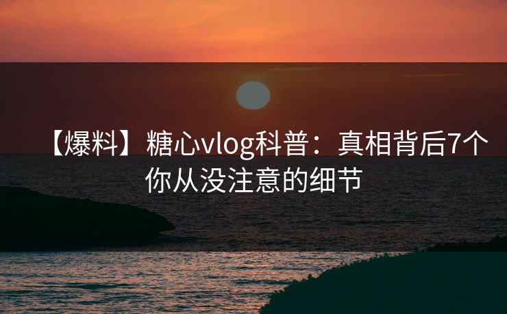 【爆料】糖心vlog科普：真相背后7个你从没注意的细节